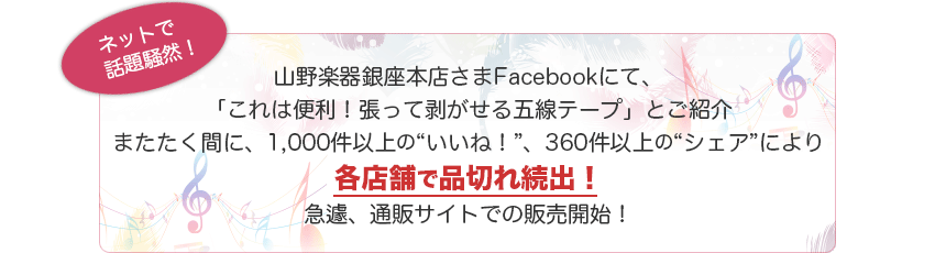 ネットで話題騒然
山野楽器銀座本店さまFacebookにて、
「これは便利！張って剥がせる五線テープ」とご紹介
またたく間に、1,000件以上の“いいね！”、360件以上の“シェア”により
各店舗で品切れ続出！
急遽、通販サイトでの販売開始！